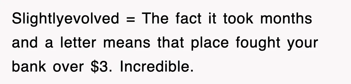 Slightlyevolved = The fact it took months and a letter means that place fought your bank over $3. Incredible.
