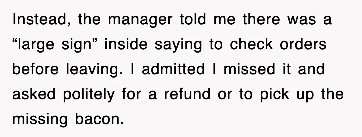 Instead, the manager told me there was a “large sign” inside saying to check orders before leaving. I admitted I missed it and asked politely for a refund or to...