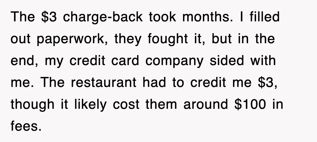 The $3 charge-back took months. I filled out paperwork, they fought it, but in the end, my credit card company sided with me. The restaurant had to credit me $3,...