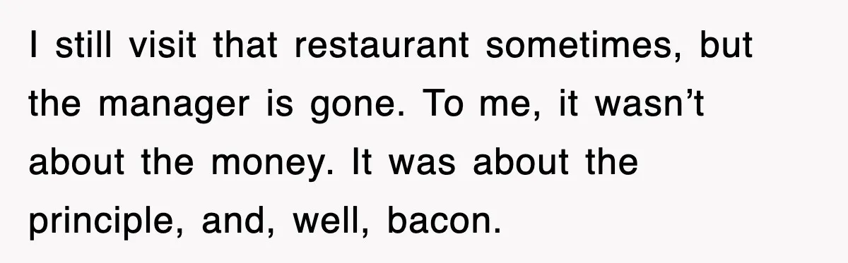 I still visit that restaurant sometimes, but the manager is gone. To me, it wasn’t about the money. It was about the principle, and, well, bacon.