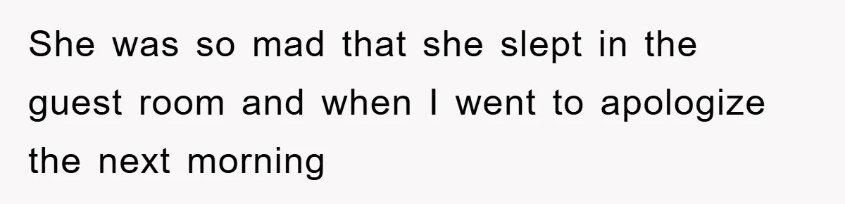 She was so mad that she slept in the guest room and when I went to apologize the next morning
