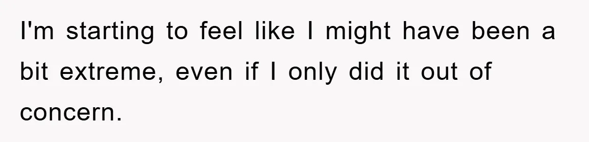 I'm starting to feel like I might have been a bit extreme, even if I only did it out of concern.