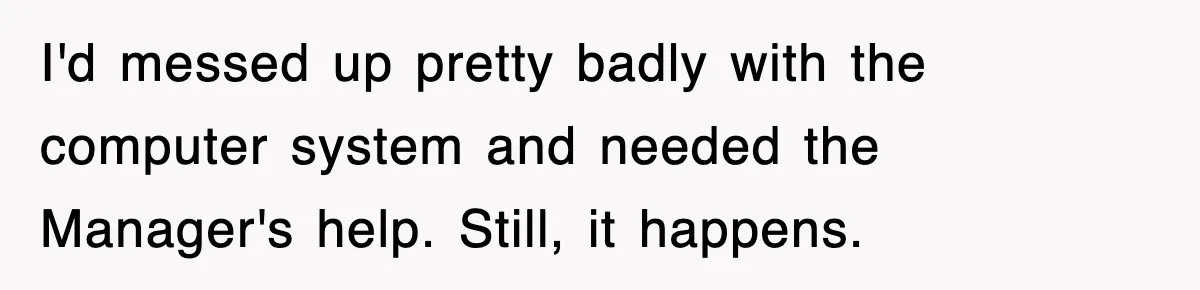 I'd messed up pretty badly with the computer system and needed the Manager's help. Still, it happens.