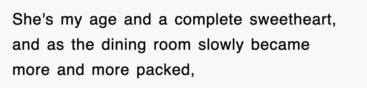 She's my age and a complete sweetheart, and as the dining room slowly became more and more packed,