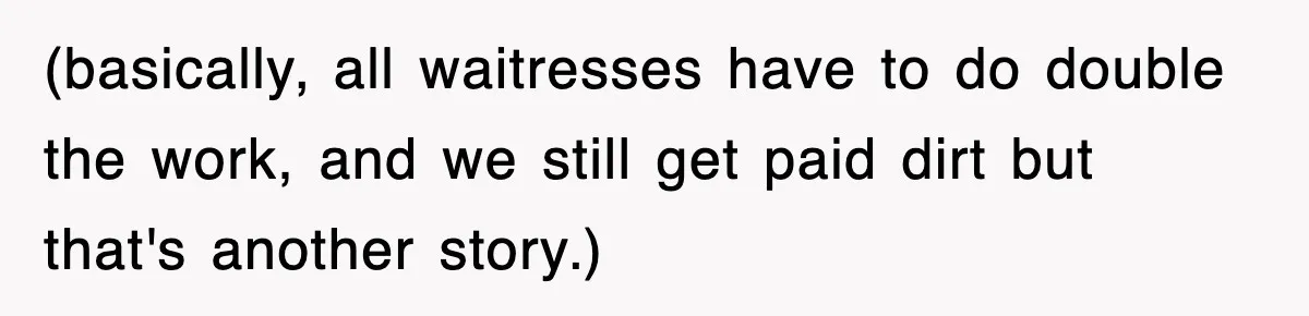 (basically, all waitresses have to do double the work, and we still get paid dirt but that's another story.)