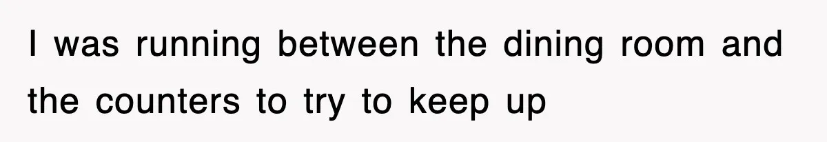 I was running between the dining room and the counters to try to keep up
