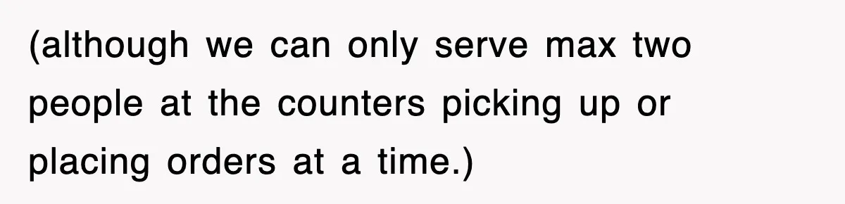 (although we can only serve max two people at the counters picking up or placing orders at a time.)