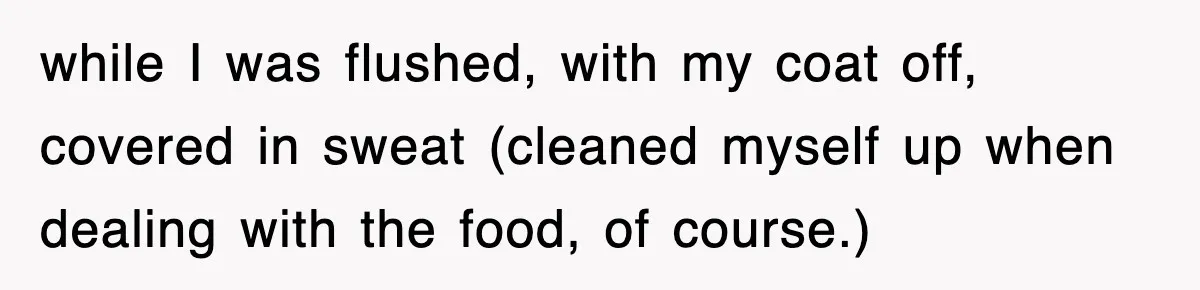 while I was flushed, with my coat off, covered in sweat (cleaned myself up when dealing with the food, of course.)