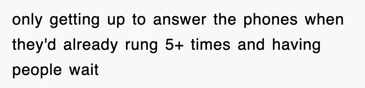 only getting up to answer the phones when they'd already rung 5+ times and having people wait