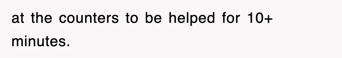at the counters to be helped for 10+ minutes.