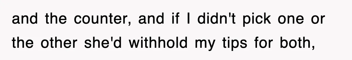 and the counter, and if I didn't pick one or the other she'd withhold my tips for both,