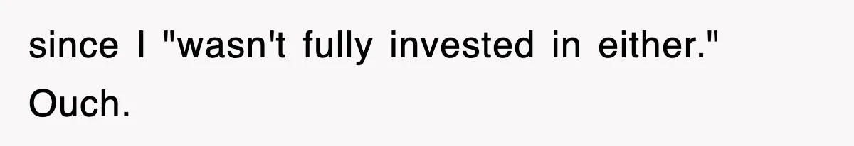 since I "wasn't fully invested in either." Ouch.