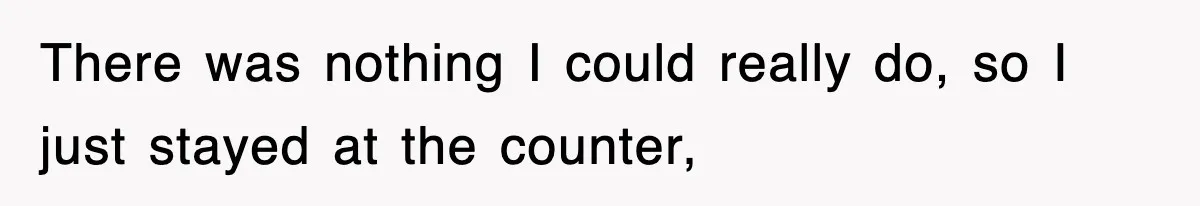 There was nothing I could really do, so I just stayed at the counter,