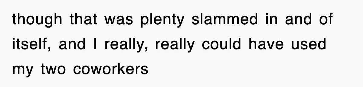 though that was plenty slammed in and of itself, and I really, really could have used my two coworkers