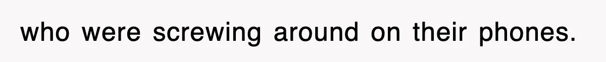 who were screwing around on their phones.