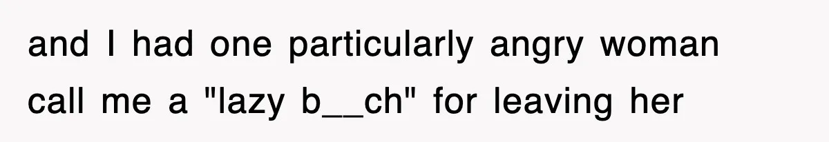 and I had one particularly angry woman call me a "lazy b__ch" for leaving her