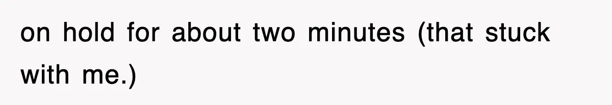 on hold for about two minutes (that stuck with me.)