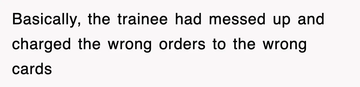 Basically, the trainee had messed up and charged the wrong orders to the wrong cards
