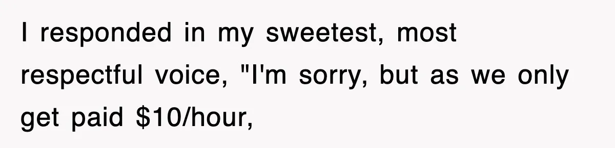 I responded in my sweetest, most respectful voice, "I'm sorry, but as we only get paid $10/hour,