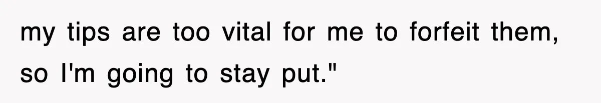 my tips are too vital for me to forfeit them, so I'm going to stay put."