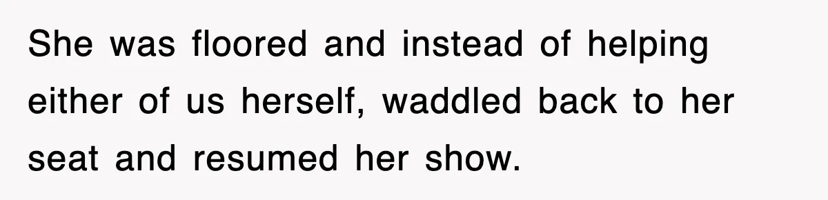 She was floored and instead of helping either of us herself, waddled back to her seat and resumed her show.