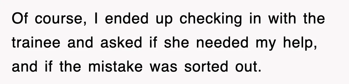 Of course, I ended up checking in with the trainee and asked if she needed my help, and if the mistake was sorted out.