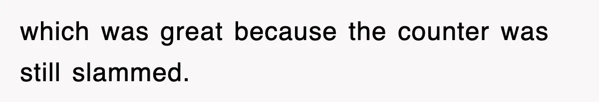 which was great because the counter was still slammed.