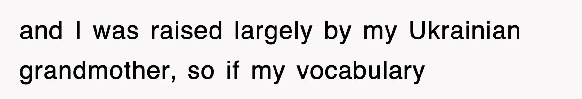and I was raised largely by my Ukrainian grandmother, so if my vocabulary