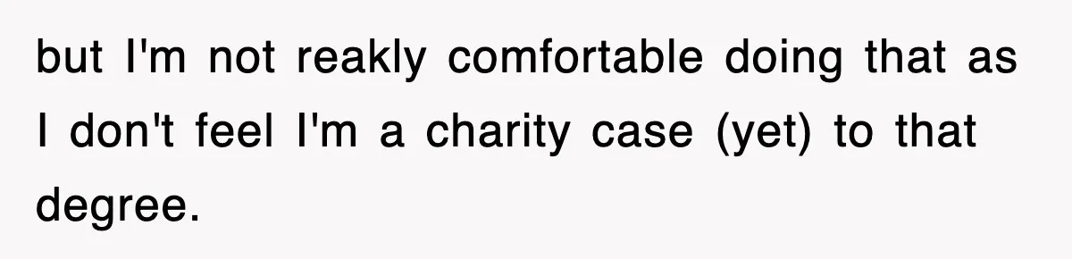 but I'm not reakly comfortable doing that as I don't feel I'm a charity case (yet) to that degree.
