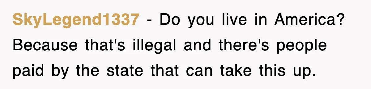SkyLegend1337 − Do you live in America? Because that's illegal and there's people paid by the state that can take this up.