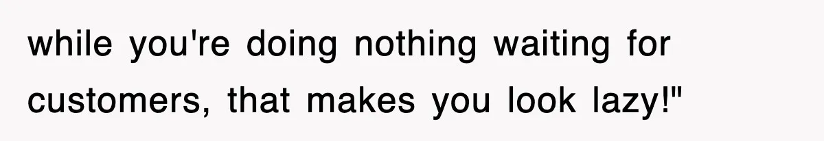 while you're doing nothing waiting for customers, that makes you look lazy!"