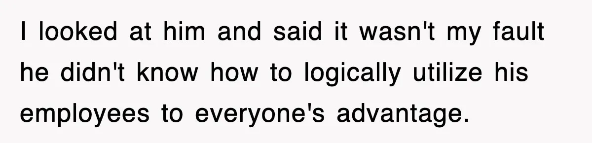 I looked at him and said it wasn't my fault he didn't know how to logically utilize his employees to everyone's advantage.