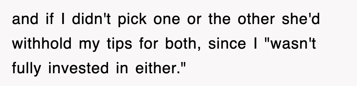and if I didn't pick one or the other she'd withhold my tips for both, since I "wasn't fully invested in either."