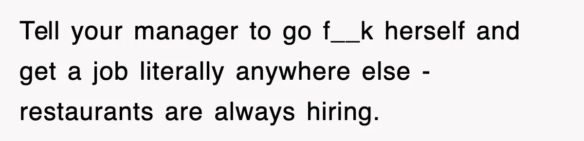 Tell your manager to go f__k herself and get a job literally anywhere else - restaurants are always hiring.