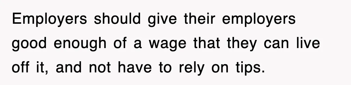 Employers should give their employers good enough of a wage that they can live off it, and not have to rely on tips.