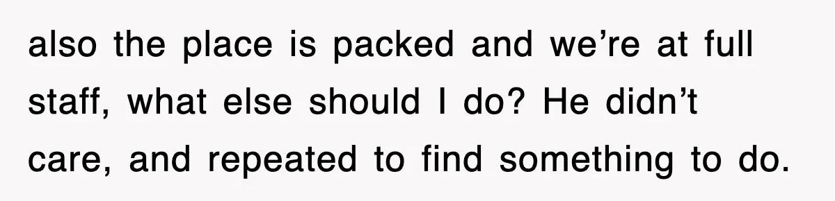 also the place is packed and we’re at full staff, what else should I do? He didn’t care, and repeated to find something to do.