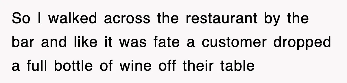 So I walked across the restaurant by the bar and like it was fate a customer dropped a full bottle of wine off their table