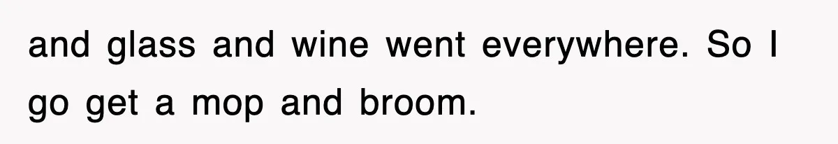 and glass and wine went everywhere. So I go get a mop and broom.