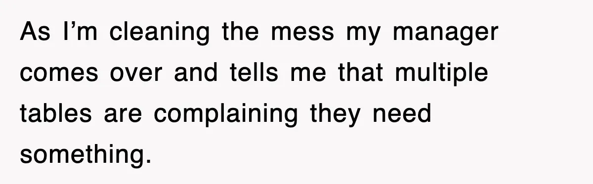 As I’m cleaning the mess my manager comes over and tells me that multiple tables are complaining they need something.