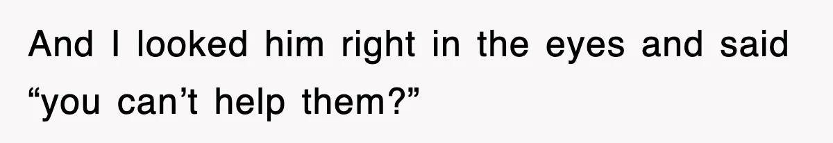 And I looked him right in the eyes and said “you can’t help them?”