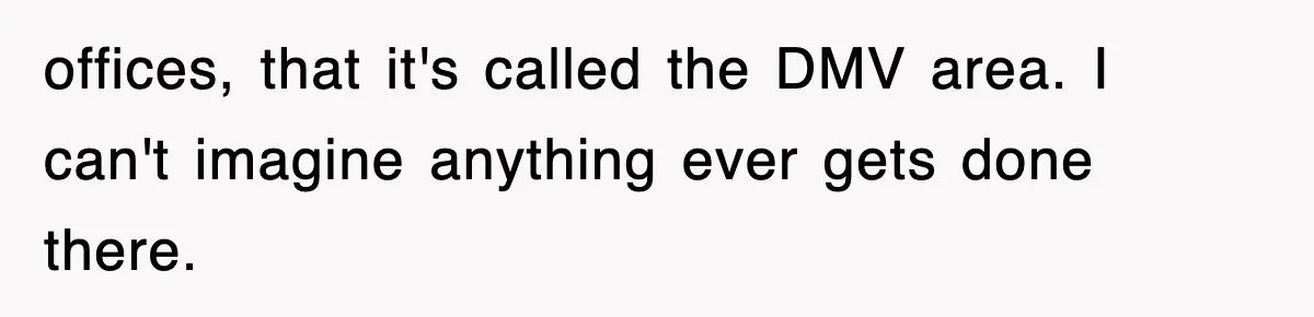 offices, that it's called the DMV area. I can't imagine anything ever gets done there.