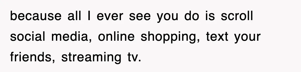 because all I ever see you do is scroll social media, online shopping, text your friends, streaming tv.