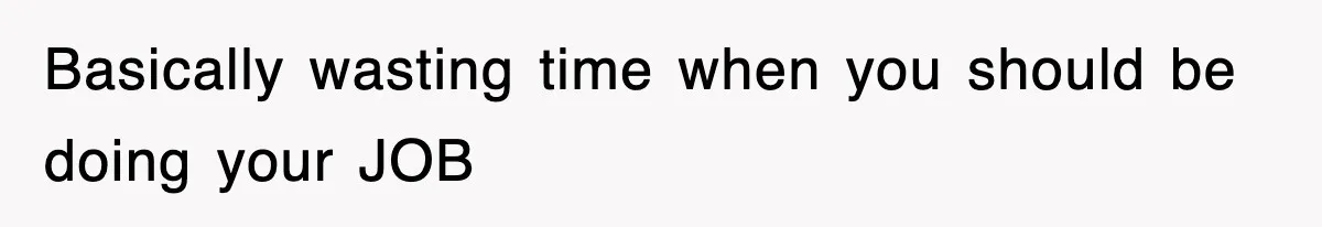 Basically wasting time when you should be doing your JOB