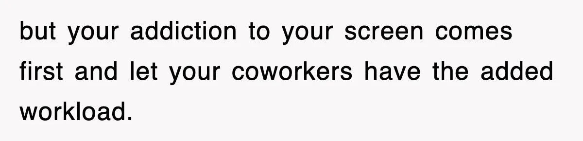 but your addiction to your screen comes first and let your coworkers have the added workload.