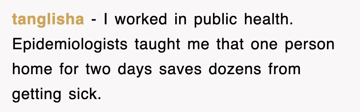 tanglisha - I worked in public health. Epidemiologists taught me that one person home for two days saves dozens from getting sick.