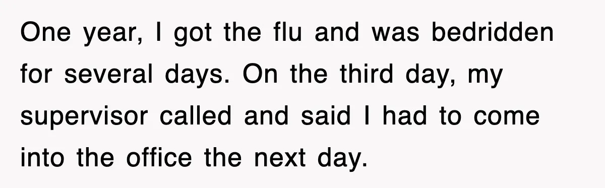 One year, I got the flu and was bedridden for several days. On the third day, my supervisor called and said I had to come into the office the next...