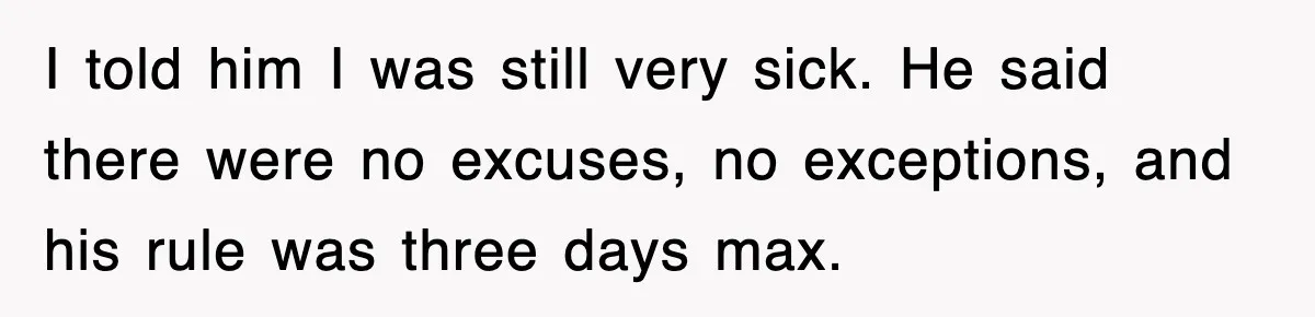 I told him I was still very sick. He said there were no excuses, no exceptions, and his rule was three days max.
