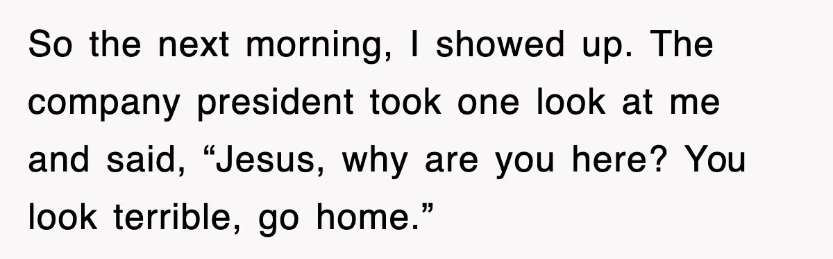 So the next morning, I showed up. The company president took one look at me and said, “Jesus, why are you here? You look terrible, go home.”