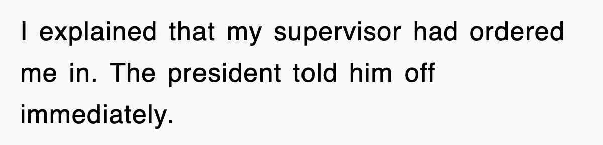 I explained that my supervisor had ordered me in. The president told him off immediately.