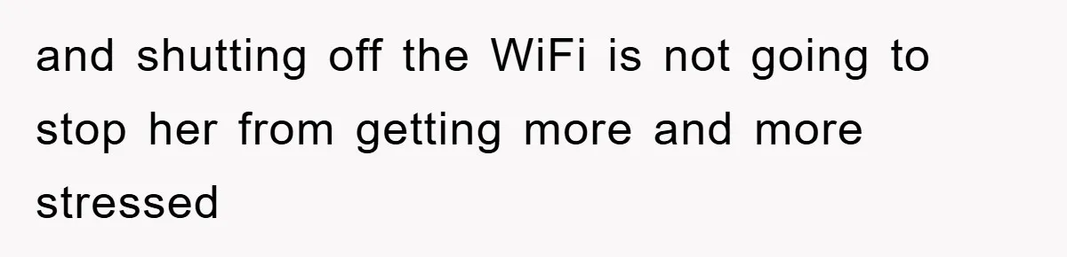 and shutting off the WiFi is not going to stop her from getting more and more stressed